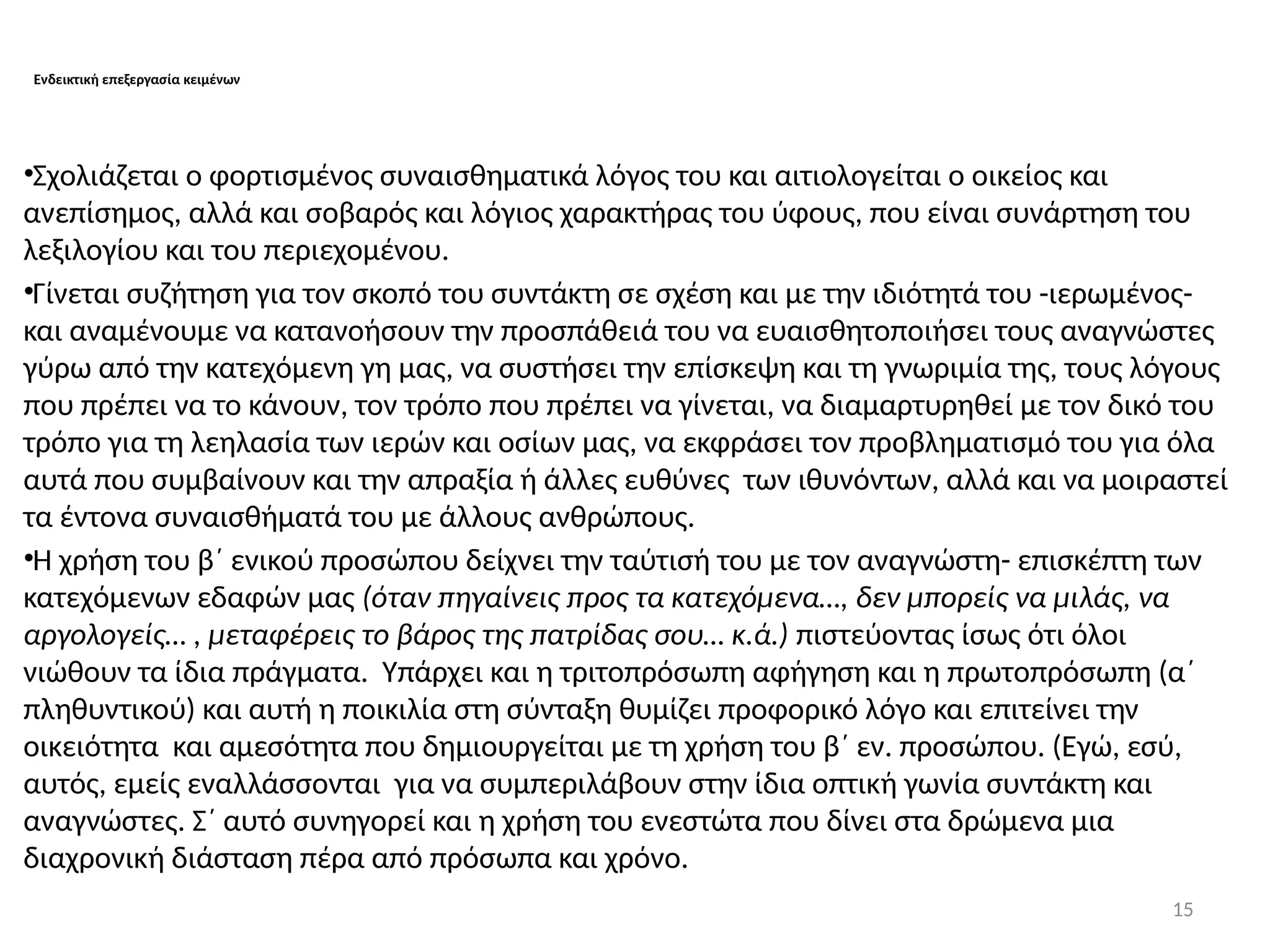 15
Ενδεικτική επεξεργασία κειμένων
•Σχολιάζεται ο φορτισμένος συναισθηματικά λόγος του και αιτιολογείται ο οικείος και
ανεπίσημος, αλλά και σοβαρός και λόγιος χαρακτήρας του ύφους, που είναι συνάρτηση του
λεξιλογίου και του περιεχομένου.
•Γίνεται συζήτηση για τον σκοπό του συντάκτη σε σχέση και με την ιδιότητά του -ιερωμένος-
και αναμένουμε να κατανοήσουν την προσπάθειά του να ευαισθητοποιήσει τους αναγνώστες
γύρω από την κατεχόμενη γη μας, να συστήσει την επίσκεψη και τη γνωριμία της, τους λόγους
που πρέπει να το κάνουν, τον τρόπο που πρέπει να γίνεται, να διαμαρτυρηθεί με τον δικό του
τρόπο για τη λεηλασία των ιερών και οσίων μας, να εκφράσει τον προβληματισμό του για όλα
αυτά που συμβαίνουν και την απραξία ή άλλες ευθύνες των ιθυνόντων, αλλά και να μοιραστεί
τα έντονα συναισθήματά του με άλλους ανθρώπους.
•Η χρήση του β΄ ενικού προσώπου δείχνει την ταύτισή του με τον αναγνώστη- επισκέπτη των
κατεχόμενων εδαφών μας (όταν πηγαίνεις προς τα κατεχόμενα…, δεν μπορείς να μιλάς, να
αργολογείς… , μεταφέρεις το βάρος της πατρίδας σου… κ.ά.) πιστεύοντας ίσως ότι όλοι
νιώθουν τα ίδια πράγματα. Υπάρχει και η τριτοπρόσωπη αφήγηση και η πρωτοπρόσωπη (α΄
πληθυντικού) και αυτή η ποικιλία στη σύνταξη θυμίζει προφορικό λόγο και επιτείνει την
οικειότητα και αμεσότητα που δημιουργείται με τη χρήση του β΄ εν. προσώπου. (Εγώ, εσύ,
αυτός, εμείς εναλλάσσονται για να συμπεριλάβουν στην ίδια οπτική γωνία συντάκτη και
αναγνώστες. Σ΄ αυτό συνηγορεί και η χρήση του ενεστώτα που δίνει στα δρώμενα μια
διαχρονική διάσταση πέρα από πρόσωπα και χρόνο.
 
