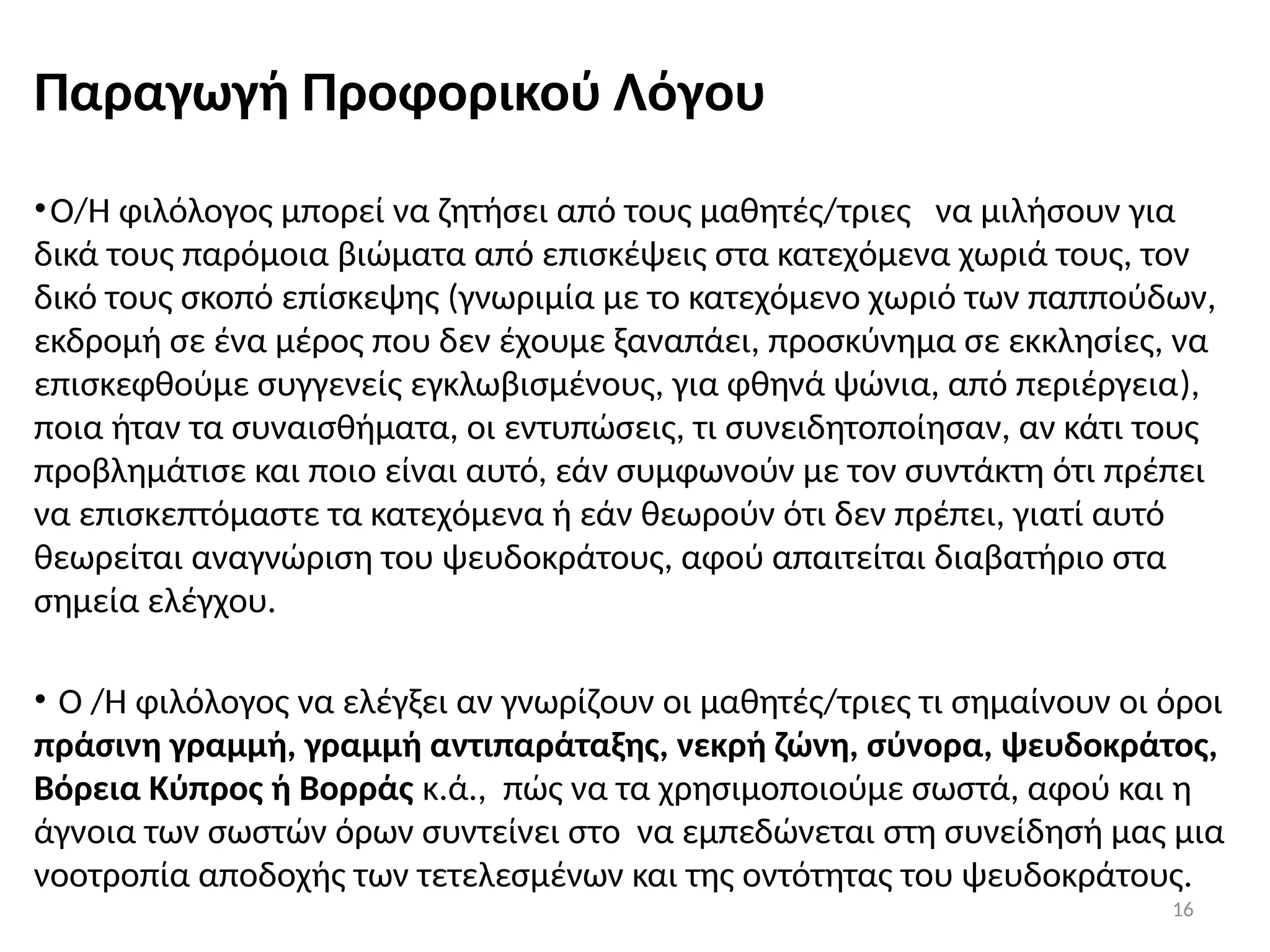 16
Παραγωγή Προφορικού Λόγου
•Ο/Η φιλόλογος μπορεί να ζητήσει από τους μαθητές/τριες να μιλήσουν για
δικά τους παρόμοια βιώματα από επισκέψεις στα κατεχόμενα χωριά τους, τον
δικό τους σκοπό επίσκεψης (γνωριμία με το κατεχόμενο χωριό των παππούδων,
εκδρομή σε ένα μέρος που δεν έχουμε ξαναπάει, προσκύνημα σε εκκλησίες, να
επισκεφθούμε συγγενείς εγκλωβισμένους, για φθηνά ψώνια, από περιέργεια),
ποια ήταν τα συναισθήματα, οι εντυπώσεις, τι συνειδητοποίησαν, αν κάτι τους
προβλημάτισε και ποιο είναι αυτό, εάν συμφωνούν με τον συντάκτη ότι πρέπει
να επισκεπτόμαστε τα κατεχόμενα ή εάν θεωρούν ότι δεν πρέπει, γιατί αυτό
θεωρείται αναγνώριση του ψευδοκράτους, αφού απαιτείται διαβατήριο στα
σημεία ελέγχου.
• Ο /Η φιλόλογος να ελέγξει αν γνωρίζουν οι μαθητές/τριες τι σημαίνουν οι όροι
πράσινη γραμμή, γραμμή αντιπαράταξης, νεκρή ζώνη, σύνορα, ψευδοκράτος,
Βόρεια Κύπρος ή Βορράς κ.ά., πώς να τα χρησιμοποιούμε σωστά, αφού και η
άγνοια των σωστών όρων συντείνει στο να εμπεδώνεται στη συνείδησή μας μια
νοοτροπία αποδοχής των τετελεσμένων και της οντότητας του ψευδοκράτους.
 