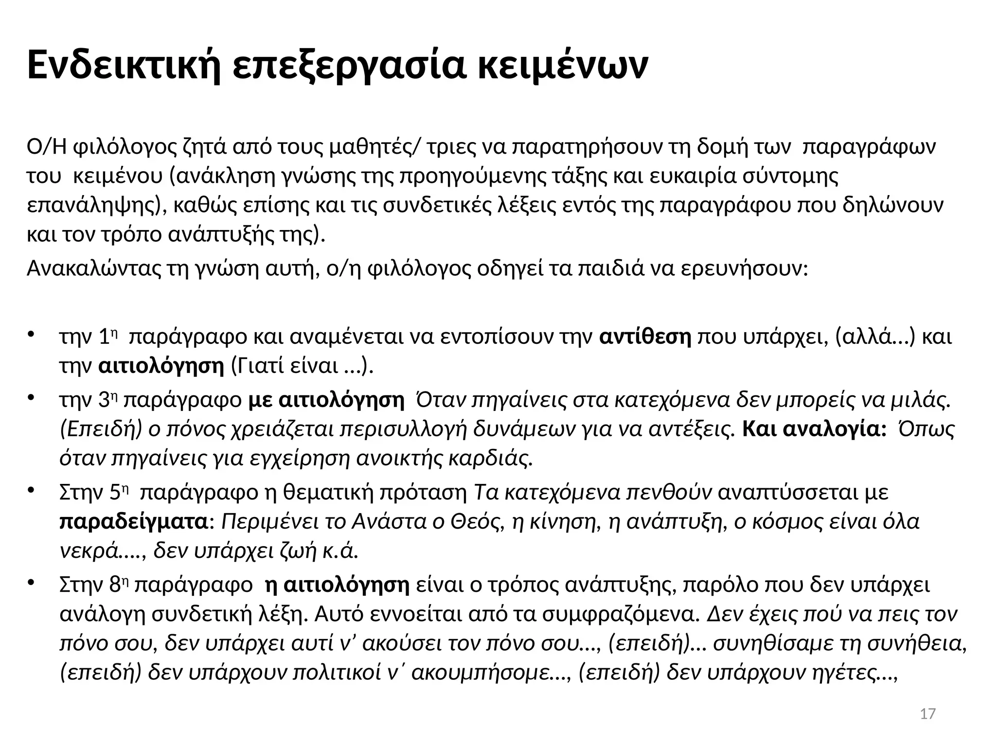 17
Ενδεικτική επεξεργασία κειμένων
Ο/Η φιλόλογος ζητά από τους μαθητές/ τριες να παρατηρήσουν τη δομή των παραγράφων
του κειμένου (ανάκληση γνώσης της προηγούμενης τάξης και ευκαιρία σύντομης
επανάληψης), καθώς επίσης και τις συνδετικές λέξεις εντός της παραγράφου που δηλώνουν
και τον τρόπο ανάπτυξής της).
Ανακαλώντας τη γνώση αυτή, ο/η φιλόλογος οδηγεί τα παιδιά να ερευνήσουν:
• την 1η
παράγραφο και αναμένεται να εντοπίσουν την αντίθεση που υπάρχει, (αλλά…) και
την αιτιολόγηση (Γιατί είναι …).
• την 3η
παράγραφο με αιτιολόγηση Όταν πηγαίνεις στα κατεχόμενα δεν μπορείς να μιλάς.
(Επειδή) ο πόνος χρειάζεται περισυλλογή δυνάμεων για να αντέξεις. Και αναλογία: Όπως
όταν πηγαίνεις για εγχείρηση ανοικτής καρδιάς.
• Στην 5η
παράγραφο η θεματική πρόταση Τα κατεχόμενα πενθούν αναπτύσσεται με
παραδείγματα: Περιμένει το Ανάστα ο Θεός, η κίνηση, η ανάπτυξη, ο κόσμος είναι όλα
νεκρά…., δεν υπάρχει ζωή κ.ά.
• Στην 8η
παράγραφο η αιτιολόγηση είναι ο τρόπος ανάπτυξης, παρόλο που δεν υπάρχει
ανάλογη συνδετική λέξη. Αυτό εννοείται από τα συμφραζόμενα. Δεν έχεις πού να πεις τον
πόνο σου, δεν υπάρχει αυτί ν’ ακούσει τον πόνο σου…, (επειδή)… συνηθίσαμε τη συνήθεια,
(επειδή) δεν υπάρχουν πολιτικοί ν΄ ακουμπήσομε…, (επειδή) δεν υπάρχουν ηγέτες…,
 