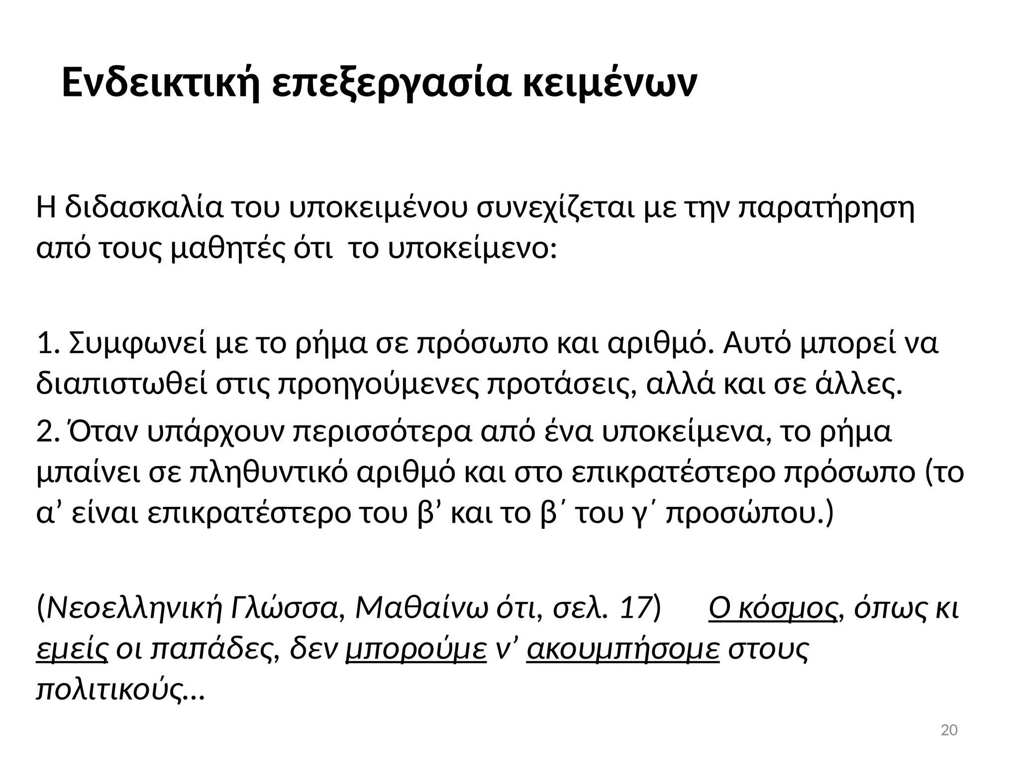 20
Ενδεικτική επεξεργασία κειμένων
Η διδασκαλία του υποκειμένου συνεχίζεται με την παρατήρηση
από τους μαθητές ότι το υποκείμενο:
1. Συμφωνεί με το ρήμα σε πρόσωπο και αριθμό. Αυτό μπορεί να
διαπιστωθεί στις προηγούμενες προτάσεις, αλλά και σε άλλες.
2. Όταν υπάρχουν περισσότερα από ένα υποκείμενα, το ρήμα
μπαίνει σε πληθυντικό αριθμό και στο επικρατέστερο πρόσωπο (το
α’ είναι επικρατέστερο του β’ και το β΄ του γ΄ προσώπου.)
(Νεοελληνική Γλώσσα, Μαθαίνω ότι, σελ. 17) Ο κόσμος, όπως κι
εμείς οι παπάδες, δεν μπορούμε ν’ ακουμπήσομε στους
πολιτικούς…
 