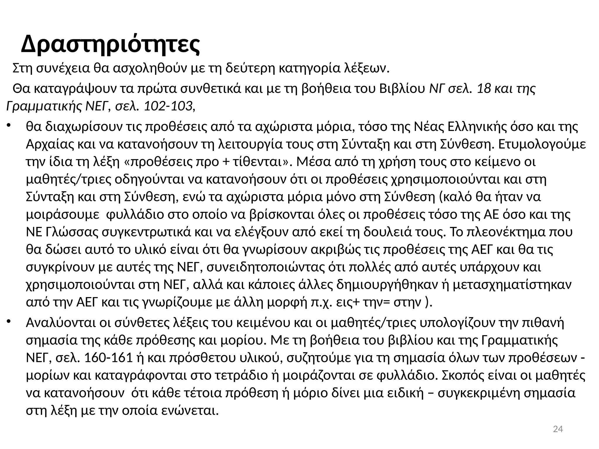 24
Δραστηριότητες
Στη συνέχεια θα ασχοληθούν με τη δεύτερη κατηγορία λέξεων.
Θα καταγράψουν τα πρώτα συνθετικά και με τη βοήθεια του Βιβλίου ΝΓ σελ. 18 και της
Γραμματικής ΝΕΓ, σελ. 102-103,
• θα διαχωρίσουν τις προθέσεις από τα αχώριστα μόρια, τόσο της Νέας Ελληνικής όσο και της
Αρχαίας και να κατανοήσουν τη λειτουργία τους στη Σύνταξη και στη Σύνθεση. Ετυμολογούμε
την ίδια τη λέξη «προθέσεις προ + τίθενται». Μέσα από τη χρήση τους στο κείμενο οι
μαθητές/τριες οδηγούνται να κατανοήσουν ότι οι προθέσεις χρησιμοποιούνται και στη
Σύνταξη και στη Σύνθεση, ενώ τα αχώριστα μόρια μόνο στη Σύνθεση (καλό θα ήταν να
μοιράσουμε φυλλάδιο στο οποίο να βρίσκονται όλες οι προθέσεις τόσο της ΑΕ όσο και της
ΝΕ Γλώσσας συγκεντρωτικά και να ελέγξουν από εκεί τη δουλειά τους. Το πλεονέκτημα που
θα δώσει αυτό το υλικό είναι ότι θα γνωρίσουν ακριβώς τις προθέσεις της ΑΕΓ και θα τις
συγκρίνουν με αυτές της ΝΕΓ, συνειδητοποιώντας ότι πολλές από αυτές υπάρχουν και
χρησιμοποιούνται στη ΝΕΓ, αλλά και κάποιες άλλες δημιουργήθηκαν ή μετασχηματίστηκαν
από την ΑΕΓ και τις γνωρίζουμε με άλλη μορφή π.χ. εις+ την= στην ).
• Αναλύονται οι σύνθετες λέξεις του κειμένου και οι μαθητές/τριες υπολογίζουν την πιθανή
σημασία της κάθε πρόθεσης και μορίου. Με τη βοήθεια του βιβλίου και της Γραμματικής
ΝΕΓ, σελ. 160-161 ή και πρόσθετου υλικού, συζητούμε για τη σημασία όλων των προθέσεων -
μορίων και καταγράφονται στο τετράδιο ή μοιράζονται σε φυλλάδιο. Σκοπός είναι οι μαθητές
να κατανοήσουν ότι κάθε τέτοια πρόθεση ή μόριο δίνει μια ειδική – συγκεκριμένη σημασία
στη λέξη με την οποία ενώνεται.
 
