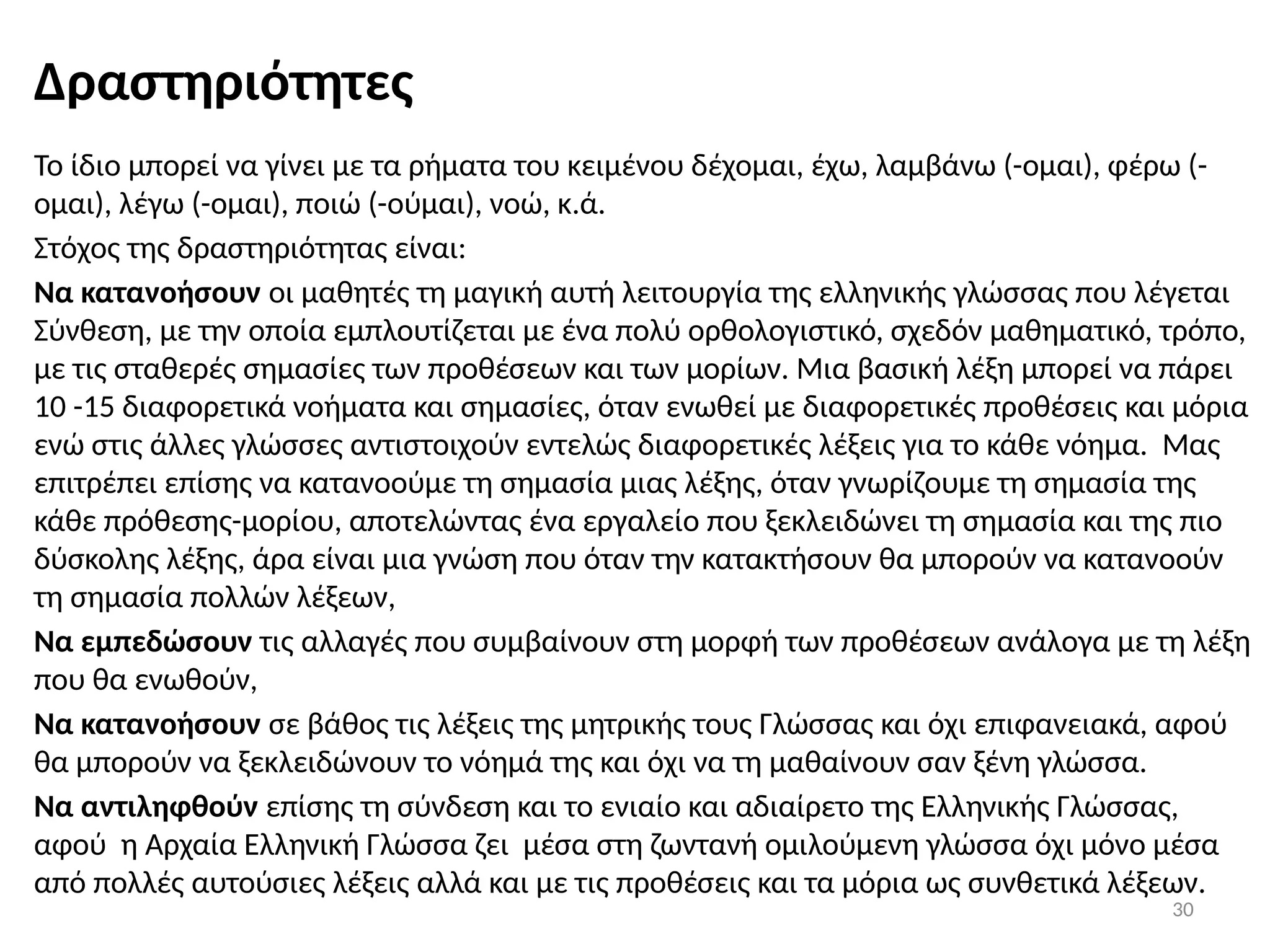 30
Δραστηριότητες
Το ίδιο μπορεί να γίνει με τα ρήματα του κειμένου δέχομαι, έχω, λαμβάνω (-ομαι), φέρω (-
ομαι), λέγω (-ομαι), ποιώ (-ούμαι), νοώ, κ.ά.
Στόχος της δραστηριότητας είναι:
Να κατανοήσουν οι μαθητές τη μαγική αυτή λειτουργία της ελληνικής γλώσσας που λέγεται
Σύνθεση, με την οποία εμπλουτίζεται με ένα πολύ ορθολογιστικό, σχεδόν μαθηματικό, τρόπο,
με τις σταθερές σημασίες των προθέσεων και των μορίων. Μια βασική λέξη μπορεί να πάρει
10 -15 διαφορετικά νοήματα και σημασίες, όταν ενωθεί με διαφορετικές προθέσεις και μόρια
ενώ στις άλλες γλώσσες αντιστοιχούν εντελώς διαφορετικές λέξεις για το κάθε νόημα. Μας
επιτρέπει επίσης να κατανοούμε τη σημασία μιας λέξης, όταν γνωρίζουμε τη σημασία της
κάθε πρόθεσης-μορίου, αποτελώντας ένα εργαλείο που ξεκλειδώνει τη σημασία και της πιο
δύσκολης λέξης, άρα είναι μια γνώση που όταν την κατακτήσουν θα μπορούν να κατανοούν
τη σημασία πολλών λέξεων,
Να εμπεδώσουν τις αλλαγές που συμβαίνουν στη μορφή των προθέσεων ανάλογα με τη λέξη
που θα ενωθούν,
Να κατανοήσουν σε βάθος τις λέξεις της μητρικής τους Γλώσσας και όχι επιφανειακά, αφού
θα μπορούν να ξεκλειδώνουν το νόημά της και όχι να τη μαθαίνουν σαν ξένη γλώσσα.
Να αντιληφθούν επίσης τη σύνδεση και το ενιαίο και αδιαίρετο της Ελληνικής Γλώσσας,
αφού η Αρχαία Ελληνική Γλώσσα ζει μέσα στη ζωντανή ομιλούμενη γλώσσα όχι μόνο μέσα
από πολλές αυτούσιες λέξεις αλλά και με τις προθέσεις και τα μόρια ως συνθετικά λέξεων.
 