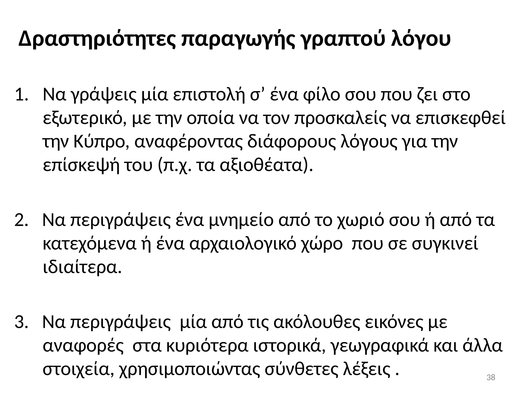 38
Δραστηριότητες παραγωγής γραπτού λόγου
1. Να γράψεις μία επιστολή σ’ ένα φίλο σου που ζει στο
εξωτερικό, με την οποία να τον προσκαλείς να επισκεφθεί
την Κύπρο, αναφέροντας διάφορους λόγους για την
επίσκεψή του (π.χ. τα αξιοθέατα).
2. Να περιγράψεις ένα μνημείο από το χωριό σου ή από τα
κατεχόμενα ή ένα αρχαιολογικό χώρο που σε συγκινεί
ιδιαίτερα.
3. Να περιγράψεις μία από τις ακόλουθες εικόνες με
αναφορές στα κυριότερα ιστορικά, γεωγραφικά και άλλα
στοιχεία, χρησιμοποιώντας σύνθετες λέξεις .
 
