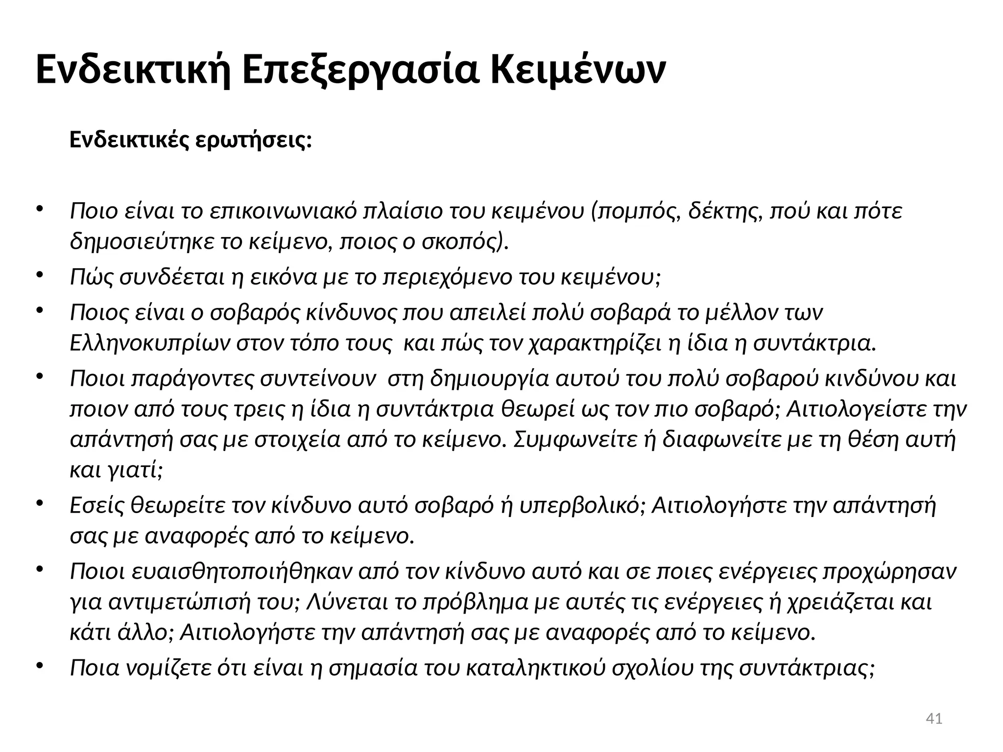 41
Ενδεικτική Επεξεργασία Κειμένων
Ενδεικτικές ερωτήσεις:
• Ποιο είναι το επικοινωνιακό πλαίσιο του κειμένου (πομπός, δέκτης, πού και πότε
δημοσιεύτηκε το κείμενο, ποιος ο σκοπός).
• Πώς συνδέεται η εικόνα με το περιεχόμενο του κειμένου;
• Ποιος είναι ο σοβαρός κίνδυνος που απειλεί πολύ σοβαρά το μέλλον των
Ελληνοκυπρίων στον τόπο τους και πώς τον χαρακτηρίζει η ίδια η συντάκτρια.
• Ποιοι παράγοντες συντείνουν στη δημιουργία αυτού του πολύ σοβαρού κινδύνου και
ποιον από τους τρεις η ίδια η συντάκτρια θεωρεί ως τον πιο σοβαρό; Αιτιολογείστε την
απάντησή σας με στοιχεία από το κείμενο. Συμφωνείτε ή διαφωνείτε με τη θέση αυτή
και γιατί;
• Εσείς θεωρείτε τον κίνδυνο αυτό σοβαρό ή υπερβολικό; Αιτιολογήστε την απάντησή
σας με αναφορές από το κείμενο.
• Ποιοι ευαισθητοποιήθηκαν από τον κίνδυνο αυτό και σε ποιες ενέργειες προχώρησαν
για αντιμετώπισή του; Λύνεται το πρόβλημα με αυτές τις ενέργειες ή χρειάζεται και
κάτι άλλο; Αιτιολογήστε την απάντησή σας με αναφορές από το κείμενο.
• Ποια νομίζετε ότι είναι η σημασία του καταληκτικού σχολίου της συντάκτριας;
 