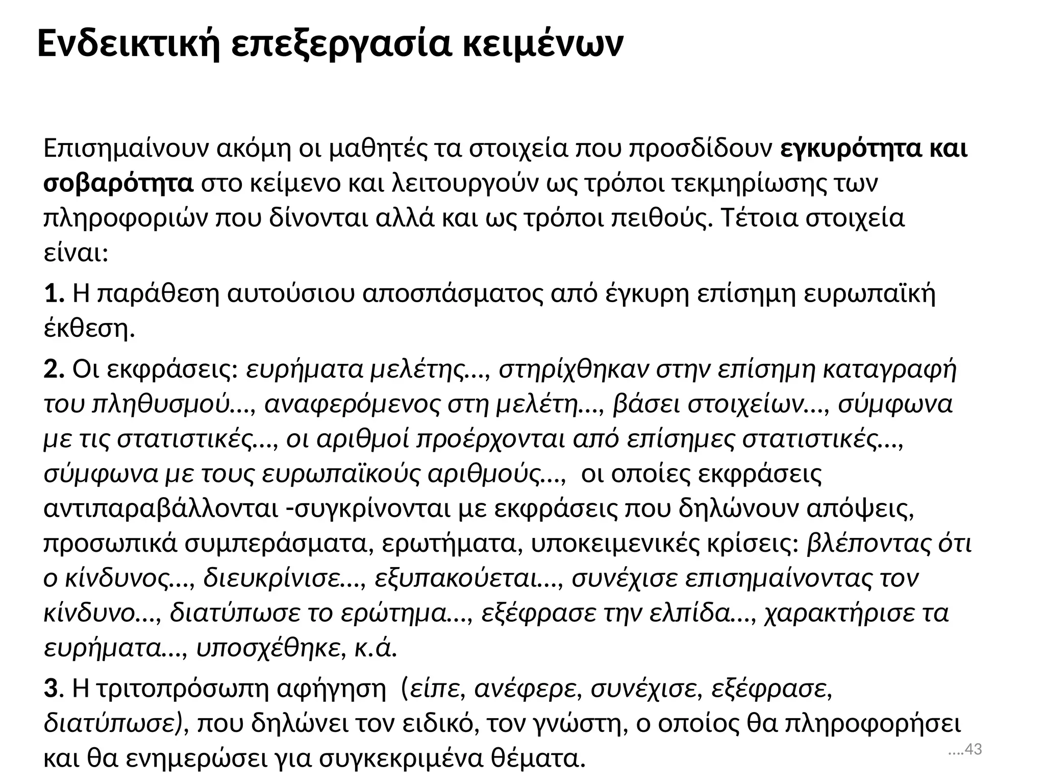 Ενδεικτική επεξεργασία κειμένων
Επισημαίνουν ακόμη οι μαθητές τα στοιχεία που προσδίδουν εγκυρότητα και
σοβαρότητα στο κείμενο και λειτουργούν ως τρόποι τεκμηρίωσης των
πληροφοριών που δίνονται αλλά και ως τρόποι πειθούς. Τέτοια στοιχεία
είναι:
1. Η παράθεση αυτούσιου αποσπάσματος από έγκυρη επίσημη ευρωπαϊκή
έκθεση.
2. Οι εκφράσεις: ευρήματα μελέτης…, στηρίχθηκαν στην επίσημη καταγραφή
του πληθυσμού…, αναφερόμενος στη μελέτη…, βάσει στοιχείων…, σύμφωνα
με τις στατιστικές…, οι αριθμοί προέρχονται από επίσημες στατιστικές…,
σύμφωνα με τους ευρωπαϊκούς αριθμούς…, οι οποίες εκφράσεις
αντιπαραβάλλονται -συγκρίνονται με εκφράσεις που δηλώνουν απόψεις,
προσωπικά συμπεράσματα, ερωτήματα, υποκειμενικές κρίσεις: βλέποντας ότι
ο κίνδυνος…, διευκρίνισε…, εξυπακούεται…, συνέχισε επισημαίνοντας τον
κίνδυνο…, διατύπωσε το ερώτημα…, εξέφρασε την ελπίδα…, χαρακτήρισε τα
ευρήματα…, υποσχέθηκε, κ.ά.
3. Η τριτοπρόσωπη αφήγηση (είπε, ανέφερε, συνέχισε, εξέφρασε,
διατύπωσε), που δηλώνει τον ειδικό, τον γνώστη, ο οποίος θα πληροφορήσει
και θα ενημερώσει για συγκεκριμένα θέματα. ….43
 