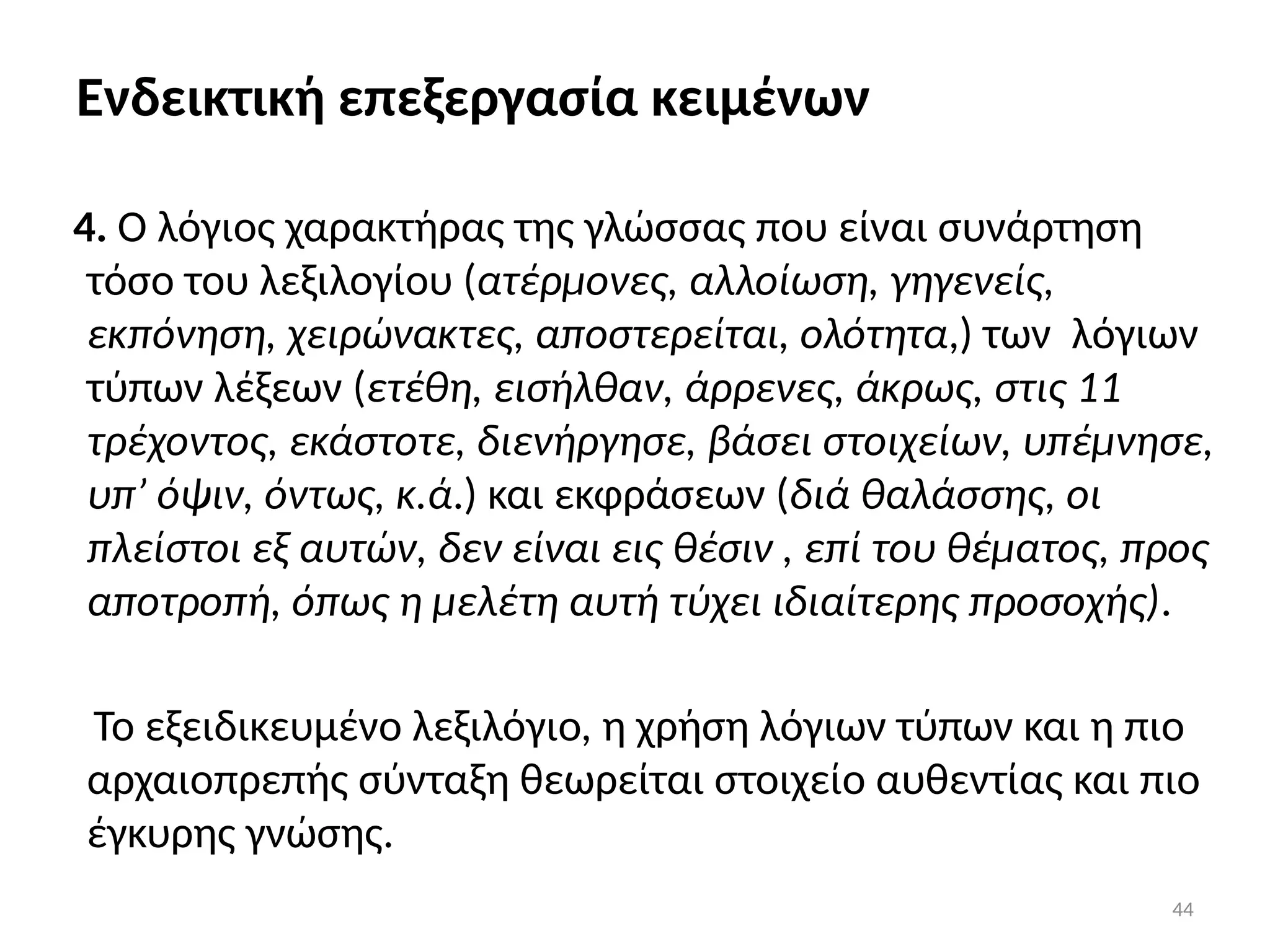 44
Ενδεικτική επεξεργασία κειμένων
4. Ο λόγιος χαρακτήρας της γλώσσας που είναι συνάρτηση
τόσο του λεξιλογίου (ατέρμονες, αλλοίωση, γηγενείς,
εκπόνηση, χειρώνακτες, αποστερείται, ολότητα,) των λόγιων
τύπων λέξεων (ετέθη, εισήλθαν, άρρενες, άκρως, στις 11
τρέχοντος, εκάστοτε, διενήργησε, βάσει στοιχείων, υπέμνησε,
υπ’ όψιν, όντως, κ.ά.) και εκφράσεων (διά θαλάσσης, οι
πλείστοι εξ αυτών, δεν είναι εις θέσιν , επί του θέματος, προς
αποτροπή, όπως η μελέτη αυτή τύχει ιδιαίτερης προσοχής).
Το εξειδικευμένο λεξιλόγιο, η χρήση λόγιων τύπων και η πιο
αρχαιοπρεπής σύνταξη θεωρείται στοιχείο αυθεντίας και πιο
έγκυρης γνώσης.
 
