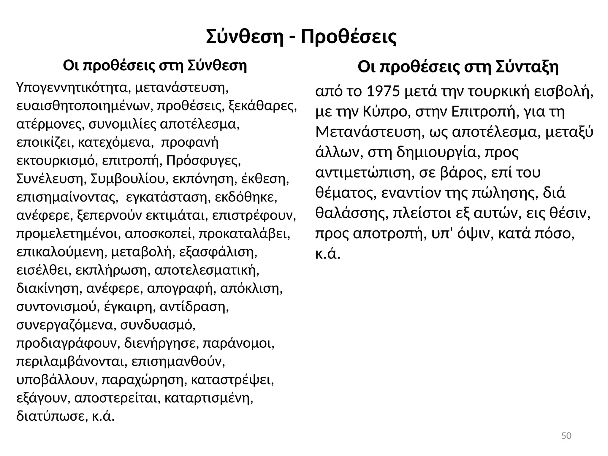 50
Σύνθεση - Προθέσεις
Οι προθέσεις στη Σύνθεση
Υπογεννητικότητα, μετανάστευση,
ευαισθητοποιημένων, προθέσεις, ξεκάθαρες,
ατέρμονες, συνομιλίες αποτέλεσμα,
εποικίζει, κατεχόμενα, προφανή
εκτουρκισμό, επιτροπή, Πρόσφυγες,
Συνέλευση, Συμβουλίου, εκπόνηση, έκθεση,
επισημαίνοντας, εγκατάσταση, εκδόθηκε,
ανέφερε, ξεπερνούν εκτιμάται, επιστρέφουν,
προμελετημένοι, αποσκοπεί, προκαταλάβει,
επικαλούμενη, μεταβολή, εξασφάλιση,
εισέλθει, εκπλήρωση, αποτελεσματική,
διακίνηση, ανέφερε, απογραφή, απόκλιση,
συντονισμού, έγκαιρη, αντίδραση,
συνεργαζόμενα, συνδυασμό,
προδιαγράφουν, διενήργησε, παράνομοι,
περιλαμβάνονται, επισημανθούν,
υποβάλλουν, παραχώρηση, καταστρέψει,
εξάγουν, αποστερείται, καταρτισμένη,
διατύπωσε, κ.ά.
Οι προθέσεις στη Σύνταξη
από το 1975 μετά την τουρκική εισβολή,
με την Κύπρο, στην Επιτροπή, για τη
Μετανάστευση, ως αποτέλεσμα, μεταξύ
άλλων, στη δημιουργία, προς
αντιμετώπιση, σε βάρος, επί του
θέματος, εναντίον της πώλησης, διά
θαλάσσης, πλείστοι εξ αυτών, εις θέσιν,
προς αποτροπή, υπ' όψιν, κατά πόσο,
κ.ά.
 