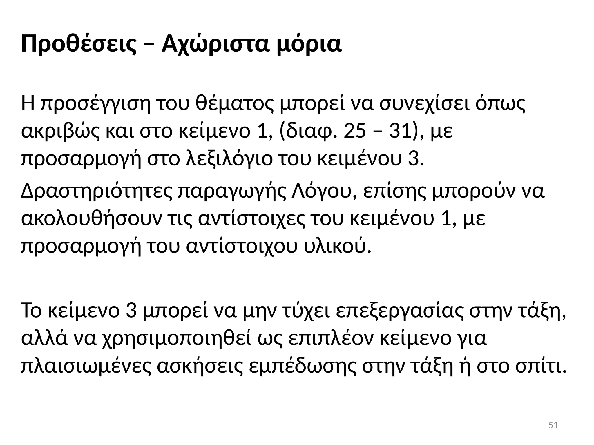 51
Προθέσεις – Αχώριστα μόρια
Η προσέγγιση του θέματος μπορεί να συνεχίσει όπως
ακριβώς και στο κείμενο 1, (διαφ. 25 – 31), με
προσαρμογή στο λεξιλόγιο του κειμένου 3.
Δραστηριότητες παραγωγής Λόγου, επίσης μπορούν να
ακολουθήσουν τις αντίστοιχες του κειμένου 1, με
προσαρμογή του αντίστοιχου υλικού.
Το κείμενο 3 μπορεί να μην τύχει επεξεργασίας στην τάξη,
αλλά να χρησιμοποιηθεί ως επιπλέον κείμενο για
πλαισιωμένες ασκήσεις εμπέδωσης στην τάξη ή στο σπίτι.
 