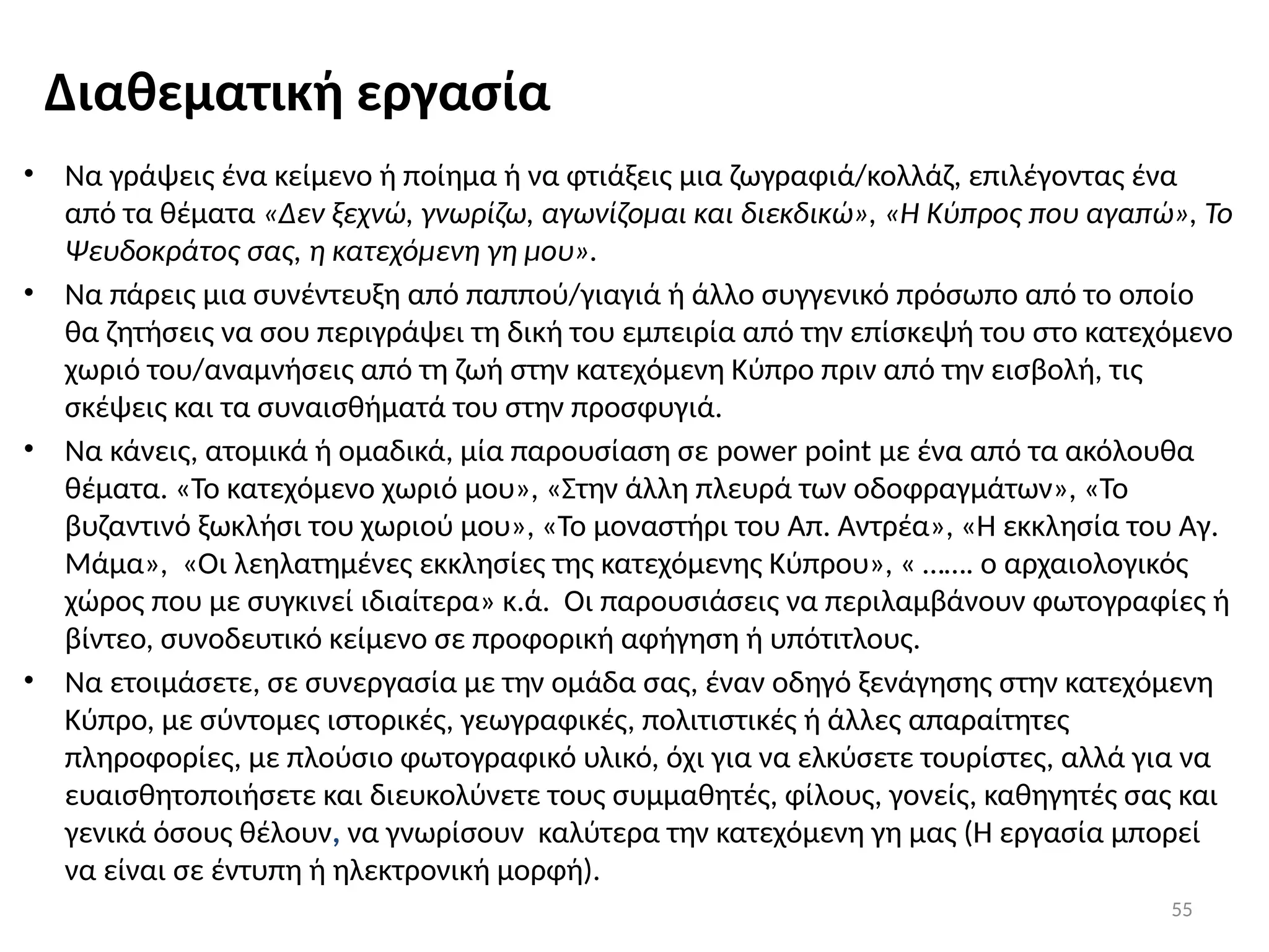 55
Διαθεματική εργασία
• Να γράψεις ένα κείμενο ή ποίημα ή να φτιάξεις μια ζωγραφιά/κολλάζ, επιλέγοντας ένα
από τα θέματα «Δεν ξεχνώ, γνωρίζω, αγωνίζομαι και διεκδικώ», «Η Κύπρος που αγαπώ», Το
Ψευδοκράτος σας, η κατεχόμενη γη μου».
• Να πάρεις μια συνέντευξη από παππού/γιαγιά ή άλλο συγγενικό πρόσωπο από το οποίο
θα ζητήσεις να σου περιγράψει τη δική του εμπειρία από την επίσκεψή του στο κατεχόμενο
χωριό του/αναμνήσεις από τη ζωή στην κατεχόμενη Κύπρο πριν από την εισβολή, τις
σκέψεις και τα συναισθήματά του στην προσφυγιά.
• Να κάνεις, ατομικά ή ομαδικά, μία παρουσίαση σε power point με ένα από τα ακόλουθα
θέματα. «Το κατεχόμενο χωριό μου», «Στην άλλη πλευρά των οδοφραγμάτων», «Το
βυζαντινό ξωκλήσι του χωριού μου», «Το μοναστήρι του Απ. Αντρέα», «Η εκκλησία του Αγ.
Μάμα», «Οι λεηλατημένες εκκλησίες της κατεχόμενης Κύπρου», « ……. ο αρχαιολογικός
χώρος που με συγκινεί ιδιαίτερα» κ.ά. Οι παρουσιάσεις να περιλαμβάνουν φωτογραφίες ή
βίντεο, συνοδευτικό κείμενο σε προφορική αφήγηση ή υπότιτλους.
• Να ετοιμάσετε, σε συνεργασία με την ομάδα σας, έναν οδηγό ξενάγησης στην κατεχόμενη
Κύπρο, με σύντομες ιστορικές, γεωγραφικές, πολιτιστικές ή άλλες απαραίτητες
πληροφορίες, με πλούσιο φωτογραφικό υλικό, όχι για να ελκύσετε τουρίστες, αλλά για να
ευαισθητοποιήσετε και διευκολύνετε τους συμμαθητές, φίλους, γονείς, καθηγητές σας και
γενικά όσους θέλουν, να γνωρίσουν καλύτερα την κατεχόμενη γη μας (Η εργασία μπορεί
να είναι σε έντυπη ή ηλεκτρονική μορφή).
 