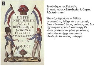 Το σύνθημα της Γαλλικής
Επανάστασης «Ελευθερία, Ισότητα,
Αδελφότητα».
Ήταν ό,τι ζητούσαν οι Γάλλοι
επαναστάτες. Μέχρι τότε οι ευγενείς
ήταν πάνω από όλους εκείνους που δεν
είχαν αριστοκρατική καταγωγή. Οι
νόμοι φτιάχνονταν μόνο για κείνους,
οπότε δεν υπήρχε ισότητα και
ελευθερία και ο λαός υπέφερε.
 