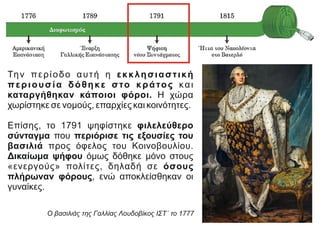 Την περίοδο αυτή η εκκλησιαστική
περιουσία δόθηκε στο κράτος και
καταργήθηκαν κάποιοι φόροι. Η χώρα
χωρίστηκε σε νομούς, επαρχίες και κοινότητες.
Επίσης, το 1791 ψηφίστηκε φιλελεύθερο
σύνταγμα που περιόρισε τις εξουσίες του
βασιλιά προς όφελος του Κοινοβουλίου.
Δικαίωμα ψήφου όμως δόθηκε μόνο στους
«ενεργούς» πολίτες, δηλαδή σε όσους
πλήρωναν φόρους, ενώ αποκλείσθηκαν οι
γυναίκες.
https://el.wikipedia.org/
Ο βασιλιάς της Γαλλίας Λουδοβίκος ΙΣΤ΄ το 1777
 
