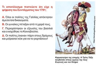Τι αποτέλεσμα πιστεύετε ότι είχε η
ψήφιση του Συντάγματος του 1791;
Α. Όλοι οι πολίτες της Γαλλίας απέκτησαν
άμεσα ίσα δικαιώματα.
Β. Οι γυναίκες πέταξαν από τη χαρά τους.
Γ. Περιορίστηκαν οι εξουσίες του βασιλιά
και ενισχύθηκε το Κοινοβούλιο.
Δ. Οι πολίτες έκαναν πάρτι στους δρόμους
και μοίρασαν κέικ για να το γιορτάσουν!
Καρικατούρα της εποχής. Η Τρίτη Τάξη
κουβαλάει στους ώμους της τους
Ευγενείς και τον Κλήρο
http
s://
tetr
adi
oga
llik
on.
wee
bly.
com
/
 