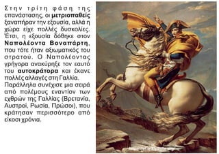 Σ τ η ν τ ρ ί τ η φ ά σ η τ η ς
επανάστασης, οι μετριοπαθείς
ξαναπήραν την εξουσία, αλλά η
χώρα είχε πολλές δυσκολίες.
Έτσι, η εξουσία δόθηκε στον
Ναπολέοντα Βοναπάρτη,
που τότε ήταν αξιωματικός του
στρατού. Ο Ναπολέοντας
γρήγορα ανακύρηξε τον εαυτό
του αυτοκράτορα και έκανε
πολλές αλλαγές στη Γαλλία.
Παράλληλα συνέχισε μια σειρά
από πολέμους εναντίον των
εχθρών της Γαλλίας (Βρετανία,
Αυστροί, Ρωσία, Πρώσοι), που
κράτησαν περισσότερο από
είκοσι χρόνια.
https://el.wikipedia.org/
 