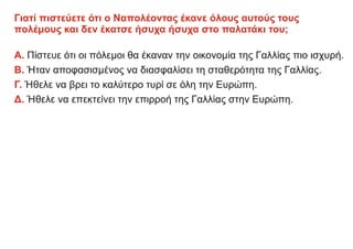 Γιατί πιστεύετε ότι ο Ναπολέοντας έκανε όλους αυτούς τους
πολέμους και δεν έκατσε ήσυχα ήσυχα στο παλατάκι του;
Α. Πίστευε ότι οι πόλεμοι θα έκαναν την οικονομία της Γαλλίας πιο ισχυρή.
Β. Ήταν αποφασισμένος να διασφαλίσει τη σταθερότητα της Γαλλίας.
Γ. Ήθελε να βρει το καλύτερο τυρί σε όλη την Ευρώπη.
Δ. Ήθελε να επεκτείνει την επιρροή της Γαλλίας στην Ευρώπη.
 
