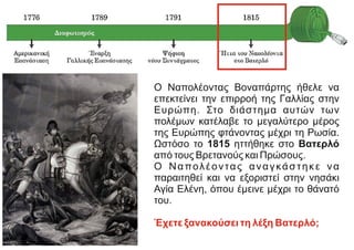 Ο Ναπολέοντας Βοναπάρτης ήθελε να
επεκτείνει την επιρροή της Γαλλίας στην
Ευρώπη. Στο διάστημα αυτών των
πολέμων κατέλαβε το μεγαλύτερο μέρος
της Ευρώπης φτάνοντας μέχρι τη Ρωσία.
Ωστόσο το 1815 ηττήθηκε στο Βατερλό
από τους Βρετανούς και Πρώσους.
Ο Ναπολέοντας αναγκάστηκε να
παραιτηθεί και να εξοριστεί στην νησάκι
Αγία Ελένη, όπου έμεινε μέχρι το θάνατό
του.
Έχετε ξανακούσει τη λέξη Βατερλό;
https://www.in.gr/
https://el.wikipedia.org/
 