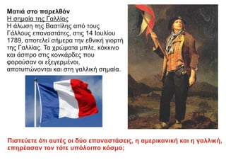 Ματιά στο παρελθόν
Η σημαία της Γαλλίας
Η άλωση της Βαστίλης από τους
Γάλλους επαναστάτες, στις 14 Ιουλίου
1789, αποτελεί σήμερα την εθνική γιορτή
της Γαλλίας. Τα χρώματα μπλε, κόκκινο
και άσπρο στις κονκάρδες που
φορούσαν οι εξεγερμένοι,
αποτυπώνονται και στη γαλλική σημαία.
Πιστεύετε ότι αυτές οι δύο επαναστάσεις, η αμερικανική και η γαλλική,
επηρέασαν τον τότε υπόλοιπο κόσμο;
 
