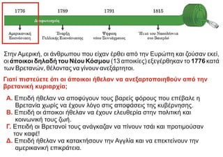 Α. Επειδή ήθελαν να αποφύγουν τους βαρείς φόρους που επέβαλε η
Βρετανία χωρίς να έχουν λόγο στις αποφάσεις της κυβέρνησης.
Επειδή οι άποικοι ήθελαν να έχουν ελευθερία στην πολιτική και
Β.
κοινωνική τους ζωή.
Επειδή οι Βρετανοί τους ανάγκαζαν να πίνουν τσάι και προτιμούσαν
Γ.
τον καφέ!
Επειδή ήθελαν να κατακτήσουν την Αγγλία και να επεκτείνουν την
Δ.
αμερικανική επικράτεια.
Στην Αμερική, οι άνθρωπου που είχαν έρθει από την Ευρώπη και ζούσαν εκεί,
οι άποικοι δηλαδή του Νέου Κόσμου (13 αποικίες) εξεγέρθηκαν το 1776 κατά
των Βρετανών, θέλοντας να γίνουν ανεξάρτητοι.
Γιατί πιστεύετε ότι οι άποικοι ήθελαν να ανεξαρτοποιηθούν από την
βρετανική κυριαρχία;
 