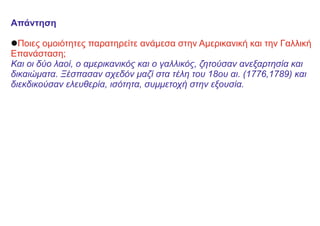 Απάντηση
lΠοιες ομοιότητες παρατηρείτε ανάμεσα στην Αμερικανική και την Γαλλική
Επανάσταση;
Και οι δύο λαοί, ο αμερικανικός και ο γαλλικός, ζητούσαν ανεξαρτησία και
δικαιώματα. Ξέσπασαν σχεδόν μαζί στα τέλη του 18ου αι. (1776,1789) και
διεκδικούσαν ελευθερία, ισότητα, συμμετοχή στην εξουσία.
 