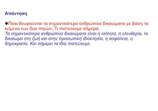 Απάντηση
lΠοια θεωρούνται τα σημαντικότερα ανθρώπινα δικαιώματα με βάση τα
κείμενα των δυο πηγών; Τι πιστεύουμε σήμερα;
Τα σημαντικότερα ανθρώπινα δικαιώματα είναι η ισότητα, η ελευθερία, το
δικαίωμα στη ζωή και στην προσωπική ιδιοκτησία, η ασφάλεια, η
δημοκρατία. Και σήμερα τα ίδια πιστεύουμε.
 