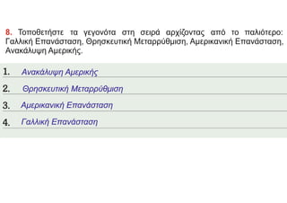 8. Τοποθετήστε τα γεγονότα στη σειρά αρχίζοντας από το παλιότερο:
Γαλλική Επανάσταση, Θρησκευτική Μεταρρύθμιση, Αμερικανική Επανάσταση,
Ανακάλυψη Αμερικής.
Ανακάλυψη Αμερικής
Θρησκευτική Μεταρρύθμιση
Γαλλική Επανάσταση
Αμερικανική Επανάσταση
 
