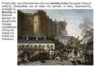 https://el.wikipedia.org/
Η τρίτη τάξη, που αποτελούνταν από τους αστούς (άνθρωποι χωρίς τίτλους ή
πλούτη), ξεσηκώθηκε για να πάρει την εξουσία. Ο λαός, εξοργισμένος,
κατέλαβε τη
Βαστίλη, το
βασιλικό
φρούριο. Οι
φτωχοί στην
επαρχία
εξεγέρθηκαν
επίσης και
έκαψαν τα
σπίτια των
πλούσιων.
 