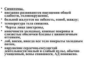 • Симптомы.
• внезапно развиваются ощущения общей
слабости, головокружение,
• больной жалуется на зябкость, озноб, жажду;
• температура тела снижена.
• Черты лица заострены,
• конечности холодные, кожные покровы и
слизистые оболочки бледны с цианотичным
оттенком,
• лоб, виски, иногда все тело покрыты холодным
потом,
• нарушение сердечно-сосудистой
деятельности:малый и слабый пульс, обычно
учащенный, вены спавшиеся, АД понижено.
 