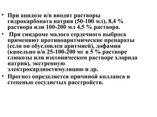 • При ацидозе в/в вводят растворы
гидрокарбоната натрия (50-100 мл), 8,4 %
раствора или 100-200 мл 4,5 % раствора.
• При синдроме малого сердечного выброса
применяют противоаритмические препараты
(если он обусловлен аритмией), дофамин
(капельно в/в 25-100-200 мг в 5 % растворе
глюкозы или изотоническом растворе хлорида
натрия), экстренную
электрокардиостимуляцию и др.
• Прогноз определяется причиной коллапса и
степенью сосудистых расстройств.
 
