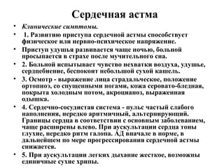 Сердечная астма
• Клинические симптомы.
• 1. Развитию приступа сердечной астмы способствует
физическое или нервно-психическое напряжение.
• Приступ удушья развивается чаще ночью, больной
просыпается в страхе после мучительного сна.
• 2. Больной испытывает чувство нехватки воздуха, удушье,
сердцебиение, беспокоит небольшой сухой кашель.
• 3. Осмотр - выражение лица страдальческое, положение
ортопноэ, со спущенными ногами, кожа серовато-бледная,
покрыта холодным потом, акроцианоз, выраженная
одышка.
• 4. Сердечно-сосудистая система - пульс частый слабого
наполнения, нередко аритмичный, альтернирующий.
Границы сердца в соответствии с основным заболеванием,
чаще расширены влево. При аускультации сердца тоны
глухие, нередко ритм галопа. АД вначале в норме, в
дальнейшем по мере прогрессирования сердечной астмы
снижается.
• 5. При аускультации легких дыхание жесткое, возможны
единичные сухие хрипы.
 