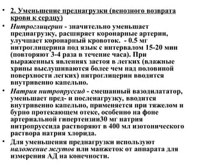 • 2. Уменьшение преднагрузки (венозного возврата
крови к сердцу)
• Нитроглицерин - значительно уменьшает
преднагрузку, расширяет коронарные артерии,
улучшает коронарный кровоток. - 0.5 мг
нитроглицерина под язык с интервалом 15-20 мин
(повторяют 3-4 раза в течение часа). При
выраженных явлениях застоя в легких (влажные
хрипы выслушиваются более чем над половиной
поверхности легких) нитроглицерин вводится
внутривенно капельно.
• Натрия нитропруссид - смешанный вазодилататор,
уменьшает пред- и посленагрузку, вводится
внутривенно капельно, применяется при тяжелом и
бурно протекающем отеке, особенно на фоне
артериальной гипертензии30 мг натрия
нитропруссида растворяют в 400 мл изотонического
раствора натрия хлорида.
• Для уменьшения преднагрузки используют
наложение жгутов или манжеток от аппарата для
измерения АД на конечности.
 