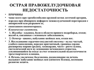 ОСТРАЯ ПРАВОЖЕЛУДОЧКОВАЯ
НЕДОСТАТОЧНОСТЬ
• ПРИЧИНЫ
• чаще всего при тромбоэмболии крупной ветви легочной артерии,
• изредка при обширном инфаркте межжелудочковой перегородки с
аневризмой или разрывом ее,
• спонтанном пневмотораксе.
• Клинические симптомы.
• 1. Жалобы - одышка, боли в области пряного подреберья, отеки;
жалоб и, связанные с основным заболеванием,
• 2. Осмотр - цианоз, набухание шейных вен, отеки ног.
• 3. Исследование сердечно-сосудистой системы - пульс частый,
слабого наполнения, нередко аритмичный, границы сердца
расширены вправо (редко), тахикардия, часто - ритм галопа,
систолический шум ну основания мечевидного отростка,
усиливающийся на входе за счет относительной недостаточности
трехстворчатого клапана,
• 4. Печень увеличена; болезненна, надавливание на печень
вызывает набухание шейных вен (симптом Плеша), возможно
развитие асцита.
 