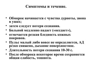Симптомы и течение.
• Обморок начинается с чувства дурноты, звона
в ушах;
• затем следует потеря сознания.
• Больной медленно падает («оседает»),
• отмечается резкая бледность кожных
покровов.
• Пульс малый либо вовсе не определяется, АД
резко снижено, дыхание поверхностное.
• Длительность потери сознания 10-30 с.
• После обморока некоторое время сохраняется
общая слабость, тошнота.
 