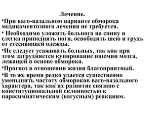 Лечение.
•При ваго-вазальном варианте обморока
медикаментозного лечения не требуется.
• Необходимо уложить больного на спину и
слегка приподнять ноги, освободить шею и грудь
от стесняющей одежды.
•Не следует усаживать больных, так как при
этом затрудняется купирование ишемии мозга,
лежащей в основе обморока.
•Прогноз в отношении жизни благоприятный.
•В то же время редко удается существенно
уменьшить частоту обмороков ваго-вазального
характера, так как их развитие связано с
конституциональной склонностью к
парасимпатическим (вагусным) реакциям.
 