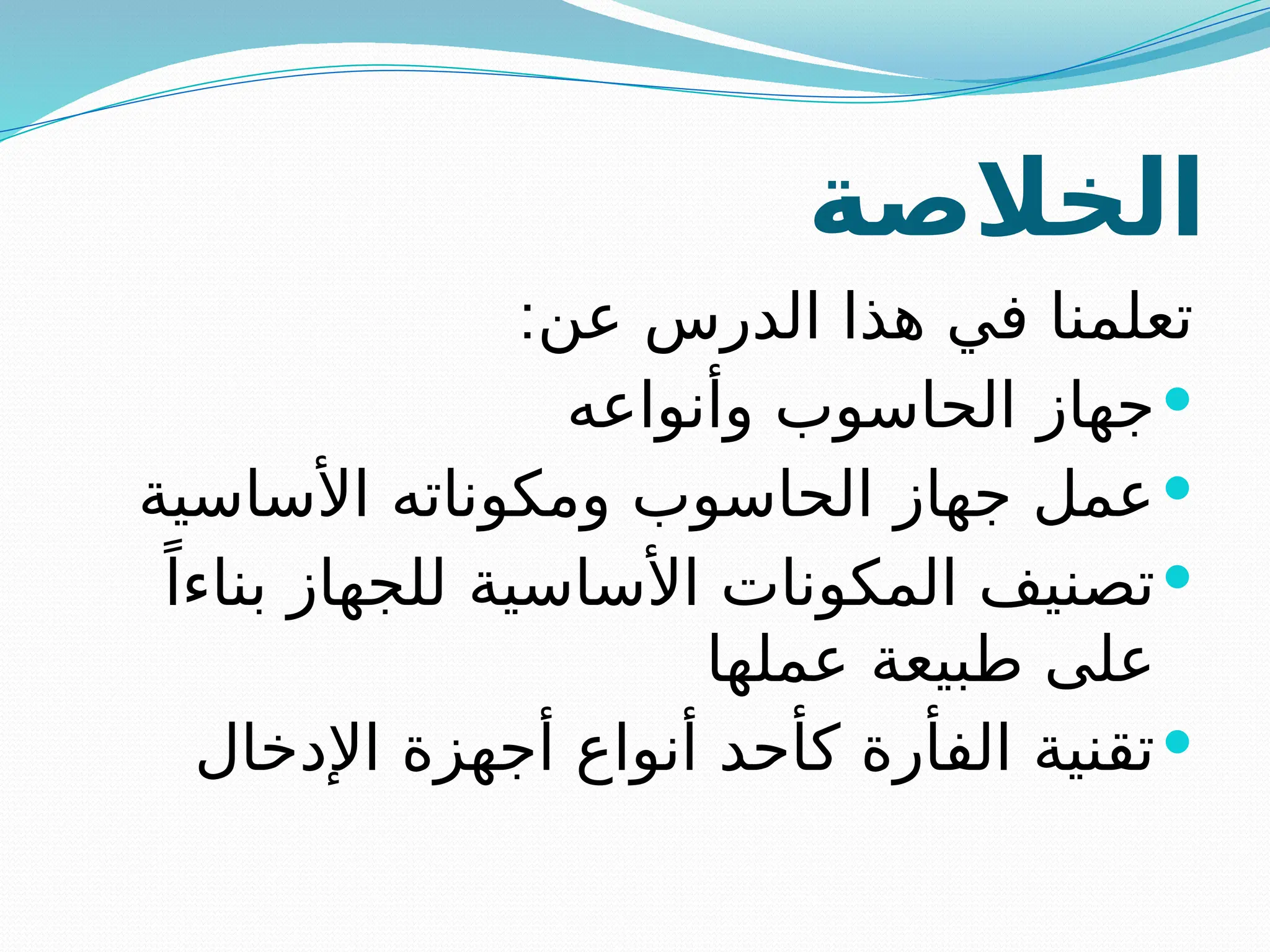 ‫الخالصة‬
:‫عن‬ ‫الدرس‬ ‫هذا‬ ‫في‬ ‫تعلمنا‬

‫وأنواعه‬ ‫الحاسوب‬ ‫جهاز‬

‫األساسية‬ ‫ومكوناته‬ ‫الحاسوب‬ ‫جهاز‬ ‫عمل‬

ً‫بناءا‬ ‫للجهاز‬ ‫األساسية‬ ‫المكونات‬ ‫تصنيف‬
‫عملها‬ ‫طبيعة‬ ‫على‬

‫اإلدخال‬ ‫أجهزة‬ ‫أنواع‬ ‫كأحد‬ ‫الفأرة‬ ‫تقنية‬
 