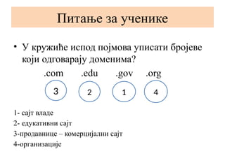 Питање за ученике
• У кружиће испод појмова уписати бројеве
који одговарају доменима?
.com .edu .gov .org
1- сајт владе
2- едукативни сајт
3-продавнице – комерцијални сајт
4-организације
3 2 1 4
 