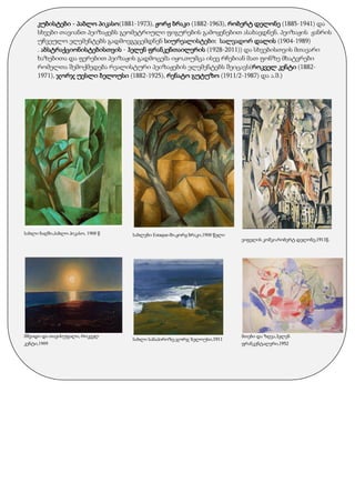 კუბისტები - პაბლო პიკასო(1881-1973), ჟორჟ ბრაკი (1882-1963), რობერტ დელონე (1885-1941) და
სხვები თავიანთ პეიზაჟებს გეომეტრიული ფიგურების გამოყენებით ასახავდნენ. პეიზაჟის ჟანრის
უჩვეულო ელემენტებს გადმოვგვცემდნენ სიურეალისტები: სალვადორ დალის (1904-1989)
. აბსტრაქციონისტებისთვის - ჰელენ ფრანკენთაილერის (1928-2011)) და სხვებისთვის მთავარი
ხაზებითა და ფერებით პეიზაჟის გადმოცემა იყო,თუმცა ისევ რჩებიან მათ ფონზე მხატვრები
რომელთა შემოქმედება რეალისტური პეიზაჟების ელემენტებს შეიცავს(როკველ კენტი (1882-
1971), ჯორჯ უესლი ბელოუსი (1882-1925), რენატო გუტუზო (1911/2-1987) და ა.შ.)
სახლი ბაღში,პაბლო პიკასო, 1908 წ
მშვიდი და თავისუფალი, როკველ
კენტი,1909
სახლები Estaque-ში,ჟორჟ ბრაკი,1908 წელი
სახლი სანაპიროზე,ჯორჯ ბელოუსი,1911
ეიფელის კოშკი,რობერტ დელონე,1911წ.
მთები და ზღვა,ჰელენ
ფრანკენტალერი,1952
 