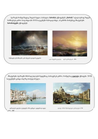 პეიზაჟს,რომელზედაც ზღვის ხედია ასახული, მარინას უწოდებენ (,,მარინა“ იტალიურად ზღვას
ნიშნავს)ეს ჟანრი ჰოლანდიაში XVII საუკუნეში ჩამოყალიბდა. ამ ჟანრში მომუშავე მხატვრებს
მარინისტებს უწოდებენ.
მიწოდება ქარიშხალში, ჟან-ანტუან თეოდორ გუდინი
ივან ამეცხრე ტალღა, ივან ივაზოვსკის, 1850.
მხატვრები პეიზაჟში ხშირად ქალაქის ხედებსაც ასახავენ,ეს ჟანრი, რომელსაც ვედუტა ეწოდება XVIII
საუკუნეში გახდა ძალზე პოპულარული.
გეზუატის ეკლესია ჯუდექას არხი,ვენეცია ,ფედერიკო დელ
კამპო, 1887
დიდი არხის შესასვლელი,კანალეტო,1730
 