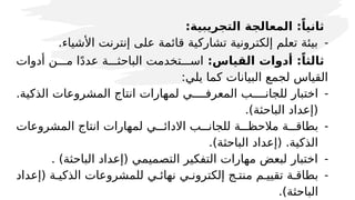 :‫التجريبية‬ ‫المعالجة‬ :ً‫ثانيا‬
-
.‫األشياء‬ ‫إنترنت‬ ‫على‬ ‫قائمة‬ ‫تشاركية‬ ‫إلكترونية‬ ‫تعلم‬ ‫بيئة‬
:‫القياس‬ ‫أدوات‬ :ً‫ثالثا‬
‫أدوات‬ ‫م'''ن‬ ‫ا‬ً‫د‬‫عد‬ ‫الباحث'''ة‬ ‫اس'''تخدمت‬
:‫يلي‬ ‫كما‬ ‫البيانات‬ ‫لجمع‬ ‫القياس‬
-
.‫الذكية‬ ‫المشروعات‬ ‫انتاج‬ ‫لمهارات‬ ‫المعرف''''ي‬ ‫للجان''''ب‬ ‫اختبار‬
.)‫الباحثة‬ ‫(إعداد‬
-
‫المشروعات‬ ‫انتاج‬ ‫لمهارات‬ ‫االدائ'''ي‬ ‫للجان'''ب‬ ‫مالحظ'''ة‬ ‫بطاق'''ة‬
.)‫الباحثة‬ ‫(إعداد‬ .‫الذكية‬
-
. )‫الباحثة‬ ‫(إعداد‬ ‫التصميمي‬ ‫التفكير‬ ‫مهارات‬ ‫لبعض‬ ‫اختبار‬
-
‫(إعداد‬ ‫الذكي'ة‬ ‫للمشروعات‬ ‫نهائ'ي‬ ‫إلكترون'ي‬ ‫منت'ج‬ ‫تقيي'م‬ ‫بطاق'ة‬
.)‫الباحثة‬
 