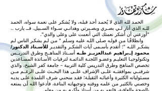 ‫الحم'د‬ ،‫س'واه‬ ‫نعم'ة‬ ‫عل'ى‬ ‫شك'ر‬ُ‫ي‬ ‫وال‬ ،‫قبل'ه‬ ‫أح'د‬ ‫حم'د‬ُ‫ي‬ ‫ال‬ ‫الذي‬ ‫لل'ه‬ ‫الحم'د‬
.. ‫يارب‬ ‫فـ‬ .‫'بيل‬
'‫الس‬ ‫'واء‬
'‫س‬ ‫'ي‬
'‫وهدان‬ ‫'يرتي‬
'‫وبص‬ ‫'ري‬
'‫بص‬ ‫'ي‬
'‫ل‬ ‫أنار‬ ‫الذي‬ ‫'ه‬
'‫لل‬
."‫والدي‬ ‫وعلى‬ ‫على‬ ‫أنعمت‬ ‫التي‬ ‫نعمتك‬ ‫أشكر‬ ‫أن‬ ‫"أوزعني‬
‫ل'م‬ ‫الناس‬ ‫يشك'ر‬ ‫ل'م‬ ‫م'ن‬ " ‫وس'لم‬ ‫علي'ه‬ ‫الل'ه‬ ‫ص'لى‬ ‫قول'ه‬ ‫م'ن‬ ‫'ا‬ً‫ق‬‫وانطال‬
‫'ر‬
'‫والتقدي‬ ‫'ر‬
'‫الشك‬ ‫آيات‬ ‫'مى‬
'‫بأس‬ ‫أتقدم‬ ‫"؛‬ ‫'ه‬
'‫الل‬ ‫'ر‬
'‫يشك‬
/‫الدكتور‬ ‫تاذ‬P
P‫لألس‬
‫ه‬PP‫ط‬ ‫ز‬PP‫عبدالعزي‬ ‫براهيم‬PP‫إ‬ ‫محمود‬
‫التدري''س‬ ‫وطرق‬ ‫المناه''ج‬ ‫أس''تاذ‬
‫المس'اعدين‬ ‫األس'اتذة‬ ‫لترقيات‬ ‫الدائم'ة‬ ‫اللجن'ة‬ ‫وعض'و‬ ‫التعلي'م‬ ‫وتكنولوجي'ا‬
‫والذي‬ ،‫'خ‬
‫ي‬‫الش‬ ‫'ر‬
‫ف‬‫ك‬ ‫'ة‬
‫ع‬‫جام‬ – ‫'ة‬
‫ي‬‫الترب‬ ‫'ة‬
‫ي‬‫كل‬ ‫'س‬
‫ي‬‫التدر‬ ‫وطرق‬ ‫'ج‬
‫ه‬‫المنا‬ ‫'ص‬
‫ص‬‫تخ‬
‫م''ن‬ ‫الرغ''م‬ ‫عل''ى‬ ‫البح''ث‬ ‫هذا‬ ‫عل''ى‬ ‫اإلشراف‬ ‫عل''ى‬ ‫بموافقت''ه‬ ‫شرفن''ي‬
‫يدي'ه‬ ‫عل'ى‬ ‫التلمذة‬ ‫شرف‬ ‫منحن'ي‬ ‫فق'د‬ ‫الثقيل'ة؛‬ ‫وأعبائ'ه‬ ‫الكثيرة‬ ‫مس'ئولياته‬
‫يمتع'ه‬ ‫أ'ن‬ ‫الل'ه‬ ‫فأدعوا‬ ،‫البناء'ة‬ ‫وتوجيهات'ه‬ ‫ووقت'ه‬ ‫علم'ه‬ ‫م'ن‬ ‫بالكثي'ر‬ ‫وخص'ني‬
 