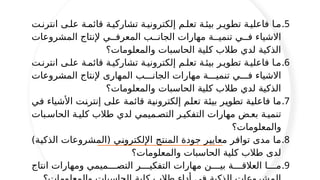 .5
‫انترن'ت‬ ‫عل'ى‬ ‫قائم'ة‬ ‫تشاركي'ة‬ ‫إلكتروني'ة‬ ‫تعل'م‬ ‫بيئ'ة‬ ‫تطوي'ر‬ ‫فاعلي'ة‬ ‫م'ا‬
‫المشروعات‬ ‫إلنتاج‬ ‫المعرف''ي‬ ‫الجان''ب‬ ‫مهارات‬ ‫تنمي''ة‬ ‫ف''ي‬ ‫االشياء‬
‫والمعلومات؟‬ ‫الحاسبات‬ ‫كلية‬ ‫طالب‬ ‫لدي‬ ‫الذكية‬
.6
‫انترن'ت‬ ‫عل'ى‬ ‫قائم'ة‬ ‫تشاركي'ة‬ ‫إلكتروني'ة‬ ‫تعل'م‬ ‫بيئ'ة‬ ‫تطوي'ر‬ ‫فاعلي'ة‬ ‫م'ا‬
‫المشروعات‬ ‫إلنتاج‬ ‫المهارى‬ ‫الجان'''ب‬ ‫مهارات‬ ‫تنمي'''ة‬ ‫ف'''ي‬ ‫االشياء‬
‫والمعلومات؟‬ ‫الحاسبات‬ ‫كلية‬ ‫طالب‬ ‫لدي‬ ‫الذكية‬
.7
‫'ي‬
‫ف‬ ‫األشياء‬ ‫'ت‬
‫ن‬‫إنتر‬ ‫'ى‬
‫ل‬‫ع‬ ‫'ة‬
‫م‬‫قائ‬ ‫'ة‬
‫ي‬‫إلكترون‬ ‫'م‬
‫ل‬‫تع‬ ‫'ة‬
‫ئ‬‫بي‬ ‫'ر‬
‫ي‬‫تطو‬ ‫'ة‬
‫ي‬‫فاعل‬ ‫'ا‬
‫م‬
‫الحاس'بات‬ ‫كلي'ة‬ ‫طالب‬ ‫لدي‬ ‫التص'ميمي‬ ‫التفكي'ر‬ ‫مهارات‬ ‫بع'ض‬ ‫تنمي'ة‬
‫والمعلومات؟‬
.8
)‫'ة‬
‫ي‬‫الذك‬ ‫(المشروعات‬ ‫'ي‬
‫ن‬‫اإللكترو‬ ‫'ج‬
‫ت‬‫المن‬ ‫جودة‬ ‫'ر‬
‫ي‬‫معاي‬ ‫'ر‬
‫ف‬‫توا‬ ‫مدى‬ ‫'ا‬
‫م‬
‫والمعلومات؟‬ ‫الحاسبات‬ ‫كلية‬ ‫طالب‬ ‫لدى‬
.9
‫انتاج‬ ‫ومهارات‬ ‫التص''''ميمي‬ ‫التفكي''''ر‬ ‫مهارات‬ ‫بي''''ن‬ ‫العالق''''ة‬ ‫م''''ا‬
 