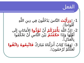 ‫الفعل‬
1
-

َ‫و‬
َ
‫ت‬ْ‫ي‬‫َأ‬
َ‫ر‬
ِ‫ه‬َّ‫الل‬ ِ‫ين‬ِ‫د‬ ‫ي‬ِ‫ف‬ َ‫ن‬‫و‬ُ‫ل‬ُ‫خ‬ْ‫د‬َ‫ي‬ َ‫س‬‫ا‬َّ‫الن‬
ً‫اجا‬َ‫و‬ْ‫ف‬‫َأ‬

.
2
-

َ‫ه‬َّ‫الل‬ َّ‫ن‬‫ِإ‬
ْ‫م‬ُ‫ك‬ُ‫ر‬ُ‫م‬‫ْأ‬
َ‫ي‬
ْ‫ن‬‫َأ‬
‫وا‬ُّ‫د‬‫َؤ‬ُ‫ت‬
‫ى‬َ‫ل‬‫ِإ‬ ِ‫ات‬َ‫ان‬َ‫م‬‫َأل‬‫ا‬
‫ا‬َ‫ذ‬‫ِإ‬َ‫و‬ ‫ا‬َ‫ه‬ِ‫ل‬ْ‫ه‬‫َأ‬
ْ‫م‬ُ‫ت‬ْ‫م‬َ‫ك‬َ‫ح‬
‫وا‬ُ‫م‬ُ‫ك‬ْ‫ح‬َ‫ت‬ ْ‫ن‬‫َأ‬
ِ‫اس‬َّ‫الن‬ َ‫ن‬ْ‫ي‬َ‫ب‬
ِ‫ل‬ْ‫د‬َ‫ع‬ْ‫ال‬ِ‫ب‬

.
3
-

ٌ‫ك‬َ‫ار‬َ‫ب‬ُ‫م‬ ُ‫ه‬‫ا‬َ‫ن‬ْ‫ل‬َ‫ز‬‫ن‬‫َأ‬
ٌ‫اب‬َ‫ت‬ِ‫ك‬ ‫ا‬َ‫ذ‬َ‫ه‬َ‫و‬
ُ‫ه‬‫و‬ُ‫ع‬ِ‫ب‬َّ‫ت‬‫ا‬َ‫ف‬
َ‫و‬
‫وا‬ُ‫ق‬َّ‫ت‬‫ا‬
َ‫ن‬‫و‬ُ‫م‬َ‫ح‬ْ‫ر‬ُ‫ت‬ ْ‫م‬ُ‫ك‬َّ‫ل‬َ‫ع‬َ‫ل‬

.
 