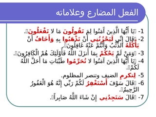 ‫وعالماته‬ ‫المضارع‬ ‫الفعل‬
1
-

َ‫م‬ِ‫ل‬ ‫وا‬ُ‫ن‬َ‫م‬‫َآ‬
َ‫ين‬ِ‫ذ‬َّ‫ال‬ ‫ا‬َ‫ه‬ُّ‫ي‬‫َأ‬ ‫ا‬َ‫ي‬
َ‫ون‬ُ‫ول‬ُ‫ق‬َ‫ت‬
‫ال‬ ‫ا‬َ‫م‬
َ‫ون‬ُ‫ل‬َ‫ع‬ْ‫ف‬َ‫ت‬

.
2
-

‫ي‬ِّ‫ن‬‫ِإ‬ َ‫ل‬‫ا‬َ‫ق‬
‫ي‬ِ‫ن‬ُ‫ن‬ُ‫ز‬ْ‫ح‬َ‫ي‬َ‫ل‬
ْ‫ن‬‫َأ‬
‫وا‬ُ‫ب‬َ‫ه‬ْ‫ذ‬َ‫ت‬
ِ‫ه‬ِ‫ب‬
ُ‫َاف‬‫خ‬‫َأ‬
َ‫و‬
ْ‫ن‬‫َأ‬
ُ‫ه‬َ‫ل‬ُ‫ك‬‫ْأ‬
َ‫ي‬
َ‫ن‬‫و‬ُ‫ل‬ِ‫ف‬‫ا‬َ‫غ‬ ُ‫ه‬ْ‫ن‬َ‫ع‬ ْ‫م‬ُ‫ت‬ْ‫ن‬‫َأ‬
َ‫و‬ ُ‫ب‬‫ْئ‬ِّ‫ذ‬‫ال‬

.
3
-

ْ‫م‬َ‫ل‬ ْ‫ن‬َ‫م‬َ‫و‬
ْ‫م‬ُ‫ك‬ْ‫ح‬َ‫ي‬
َ‫ن‬‫و‬ُ‫ر‬ِ‫ف‬‫ا‬َ‫ك‬ْ‫ال‬ ْ‫م‬ُ‫ه‬ َ‫ك‬‫ِئ‬َ‫ل‬ْ‫و‬‫ُأ‬َ‫ف‬ ُ‫ه‬َّ‫الل‬ َ‫ل‬َ‫ز‬‫ن‬‫َأ‬ ‫ا‬َ‫م‬ِ‫ب‬

.
4
-

‫ال‬ ‫وا‬ُ‫ن‬َ‫م‬‫آ‬ َ‫ين‬ِ‫ذ‬َّ‫ال‬ ‫ا‬َ‫ه‬ُّ‫ي‬‫َأ‬ ‫ا‬َ‫ي‬
‫وا‬ُ‫م‬ِّ‫ر‬َ‫ح‬ُ‫ت‬
ُ‫ه‬َّ‫الل‬ َّ‫ل‬َ‫ح‬‫َأ‬ ‫ا‬َ‫م‬ ِ‫ات‬َ‫ب‬ِّ‫ي‬َ‫ـ‬
‫ط‬
ْ‫م‬ُ‫ك‬َ‫ل‬

.
5
-
ِ‫تكرم‬ِ‫ل‬
.‫المظلوم‬ ‫وتنصر‬ ‫الضيف‬
6
-

َ‫ف‬ْ‫و‬َ‫س‬ َ‫ل‬‫ا‬َ‫ق‬
ُ‫ر‬ِ‫ْف‬‫غ‬َ‫ت‬ْ‫س‬‫َأ‬
ُ‫ُور‬‫ف‬َ‫غ‬ْ‫ال‬ َ‫و‬ُ‫ه‬ ُ‫ه‬َّ‫ن‬‫ِإ‬ ‫ي‬ِّ‫ب‬َ‫ر‬ ْ‫م‬ُ‫ك‬َ‫ل‬
ُ‫م‬‫ي‬ِ‫ح‬َّ‫الر‬

.
7
-

َ‫ل‬‫ا‬َ‫ق‬
‫ي‬ِ‫ن‬ُ‫د‬ِ‫ج‬َ‫ت‬َ‫س‬
ً‫را‬ِ‫اب‬َ‫ص‬ ُ‫ه‬َّ‫الل‬ َ‫ء‬‫ا‬ َ‫ش‬ ْ‫ن‬‫ِإ‬

.
 