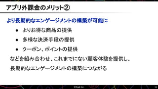 16
より長期的なエンゲージメントの構築が可能に
● よりお得な商品の提供
● 多様な決済手段の提供
● クーポン、ポイントの提供
などを組み合わせ、これまでにない顧客体験を提供し、
長期的なエンゲージメントの構築につながる
アプリ外課金のメリット②
 