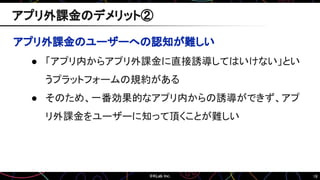 18
アプリ外課金のユーザーへの認知が難しい
● 「アプリ内からアプリ外課金に直接誘導してはいけない」とい
うプラットフォームの規約がある
● そのため、一番効果的なアプリ内からの誘導ができず、アプ
リ外課金をユーザーに知って頂くことが難しい
アプリ外課金のデメリット②
 
