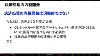 29
決済処理の内製開発は現実的ではない
たとえば、次のような対応が必要
● クレジットカード業界のデータセキュリティ基準(PCI-DSS)と
いった国際的な基準を満たす必要性
● 複数の決済機関との連携やその審査
など
決済処理の内製開発
 