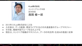 3
● 2013年にKLab株式会社に入社
● 入社後は、データ基盤、課金ライブラリなどの共通基盤のグループマネジャー
● その後、機械学習グループを立ち上げる
● 現在は、エンジニア組織のマネジメント、データの利活用・生成AIの推進に従事
西岡 修一郎
副本部長
エンジニアリング本部
KLab株式会社
画像
 