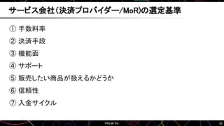30
① 手数料率
② 決済手段
③ 機能面
④ サポート
⑤ 販売したい商品が扱えるかどうか
⑥ 信頼性
⑦ 入金サイクル
サービス会社（決済プロバイダー/MoR)の選定基準
 