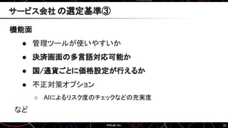 33
機能面
● 管理ツールが使いやすいか
● 決済画面の多言語対応可能か
● 国/通貨ごとに価格設定が行えるか
● 不正対策オプション
○ AIによるリスク度のチェックなどの充実度
など
サービス会社 の選定基準③
 