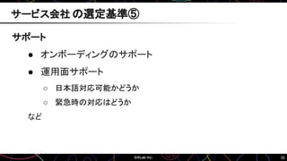 35
サポート
● オンボーディングのサポート
● 運用面サポート
○ 日本語対応可能かどうか
○ 緊急時の対応はどうか
など
サービス会社 の選定基準⑤
 