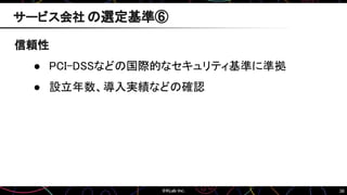 36
信頼性
● PCI-DSSなどの国際的なセキュリティ基準に準拠
● 設立年数、導入実績などの確認
サービス会社 の選定基準⑥
 