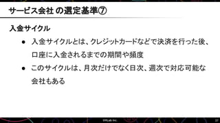 37
入金サイクル
● 入金サイクルとは、クレジットカードなどで決済を行った後、
口座に入金されるまでの期間や頻度
● このサイクルは、月次だけでなく日次、週次で対応可能な
会社もある
サービス会社 の選定基準⑦
 